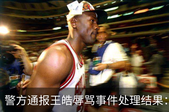警方通报王皓辱骂事件处理结果：三名涉事人员被拘留